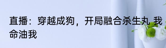 直播：穿越成狗，开局融合杀生丸 我命油我