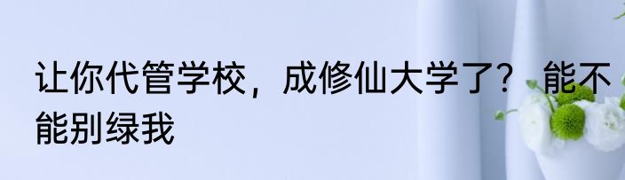 让你代管学校，成修仙大学了？ 能不能别绿我
