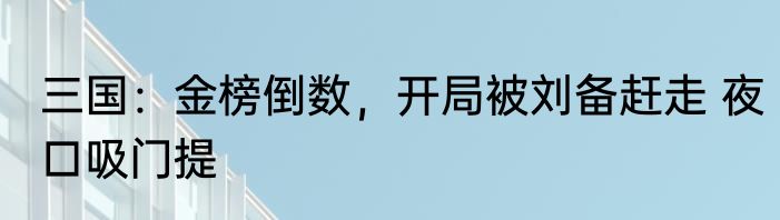 三国：金榜倒数，开局被刘备赶走 夜口吸门提