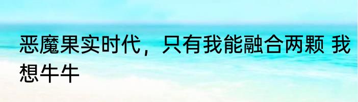 恶魔果实时代，只有我能融合两颗 我想牛牛