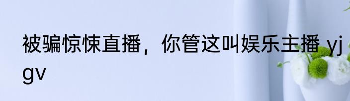 被骗惊悚直播，你管这叫娱乐主播 yjgv