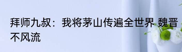 拜师九叔：我将茅山传遍全世界 魏晋不风流