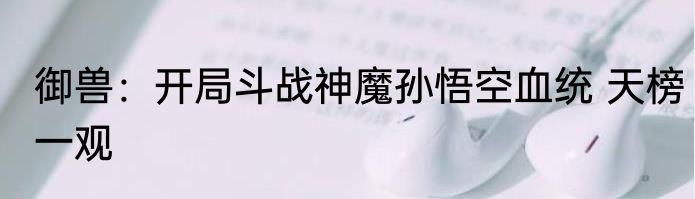 御兽：开局斗战神魔孙悟空血统 天榜一观