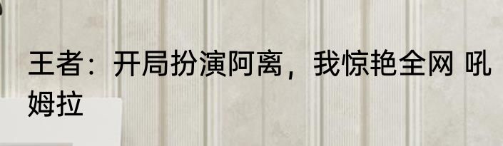 王者：开局扮演阿离，我惊艳全网 吼姆拉