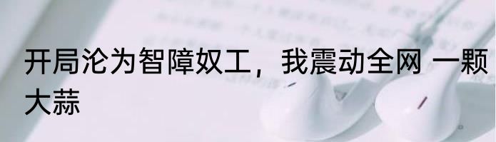 开局沦为智障奴工，我震动全网 一颗大蒜