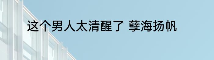 这个男人太清醒了 孽海扬帆