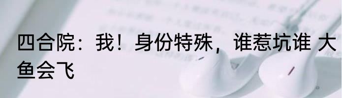 四合院：我！身份特殊，谁惹坑谁 大鱼会飞