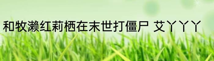 和牧濑红莉栖在末世打僵尸 艾丫丫丫