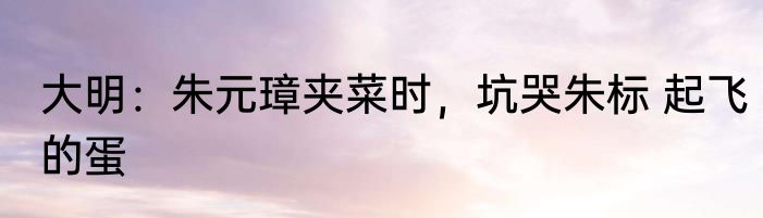 大明：朱元璋夹菜时，坑哭朱标 起飞的蛋