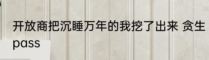 开放商把沉睡万年的我挖了出来 贪生pass
