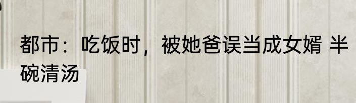 都市：吃饭时，被她爸误当成女婿 半碗清汤