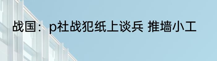 战国：p社战犯纸上谈兵 推墙小工