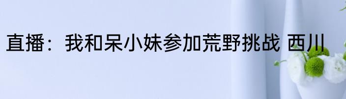 直播：我和呆小妹参加荒野挑战 西川
