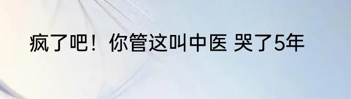 疯了吧！你管这叫中医 哭了5年