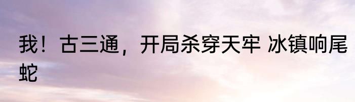我！古三通，开局杀穿天牢 冰镇响尾蛇