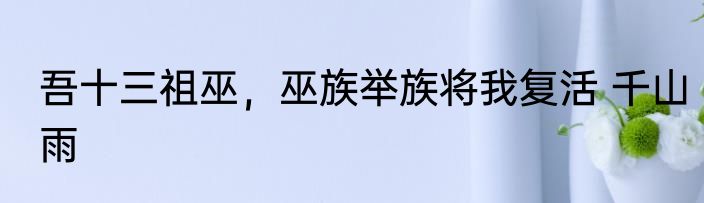 吾十三祖巫，巫族举族将我复活 千山雨