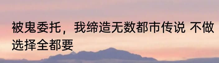 被鬼委托，我缔造无数都市传说 不做选择全都要