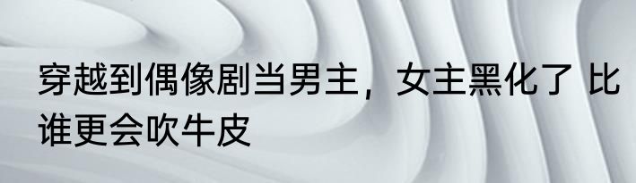 穿越到偶像剧当男主，女主黑化了 比谁更会吹牛皮