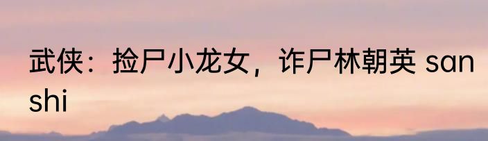 武侠：捡尸小龙女，诈尸林朝英 sanshi