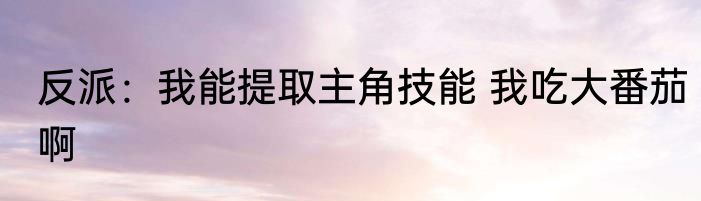 反派：我能提取主角技能 我吃大番茄啊