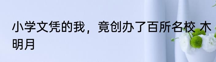小学文凭的我，竟创办了百所名校 木明月