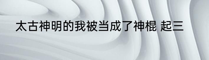 太古神明的我被当成了神棍 起三