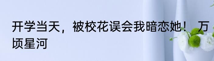 开学当天，被校花误会我暗恋她！ 万顷星河