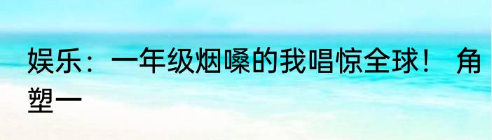 娱乐：一年级烟嗓的我唱惊全球！ 角塑一