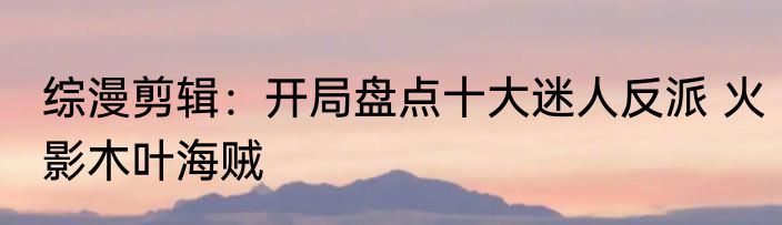 综漫剪辑：开局盘点十大迷人反派 火影木叶海贼
