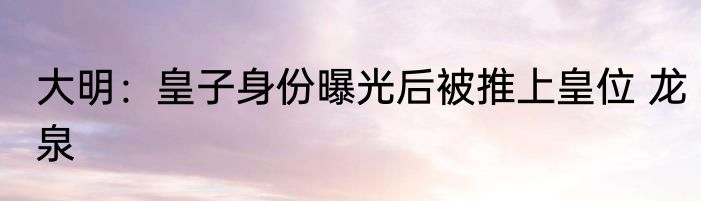 大明：皇子身份曝光后被推上皇位 龙泉
