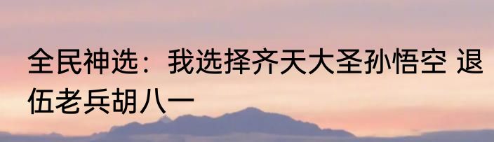 全民神选：我选择齐天大圣孙悟空 退伍老兵胡八一