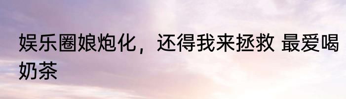 娱乐圈娘炮化，还得我来拯救 最爱喝奶茶