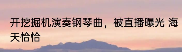 开挖掘机演奏钢琴曲，被直播曝光 海天恰恰