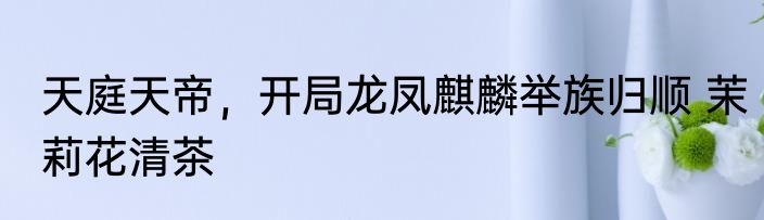 天庭天帝，开局龙凤麒麟举族归顺 茉莉花清茶