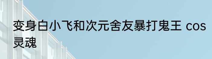 变身白小飞和次元舍友暴打鬼王 cos灵魂