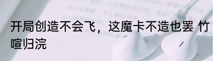 开局创造不会飞，这魔卡不造也罢 竹喧归浣