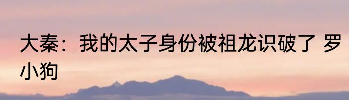 大秦：我的太子身份被祖龙识破了 罗小狗