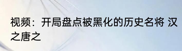 视频：开局盘点被黑化的历史名将 汉之唐之
