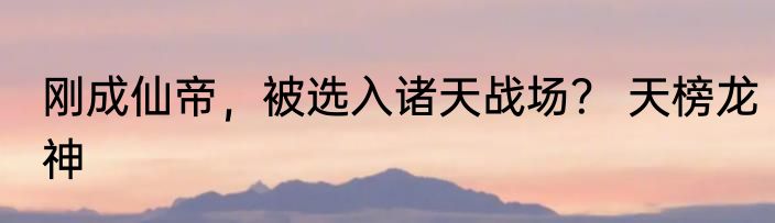 刚成仙帝，被选入诸天战场？ 天榜龙神