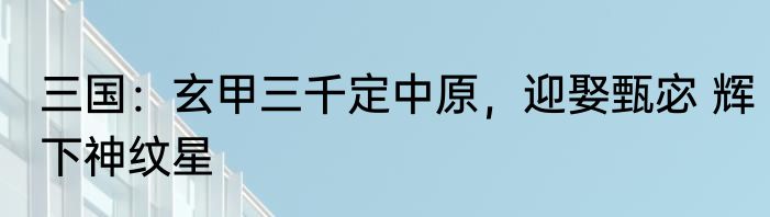 三国：玄甲三千定中原，迎娶甄宓 辉下神纹星