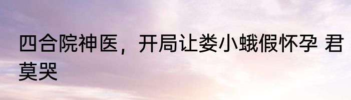 四合院神医，开局让娄小蛾假怀孕 君莫哭
