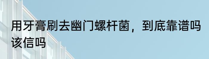 用牙膏刷去幽门螺杆菌，到底靠谱吗 该信吗
