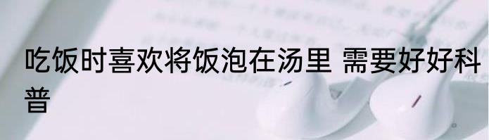 吃饭时喜欢将饭泡在汤里 需要好好科普