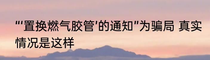 “‘置换燃气胶管’的通知”为骗局 真实情况是这样