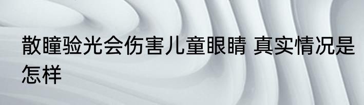 散瞳验光会伤害儿童眼睛 真实情况是怎样