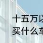 十五万以内的车前十名（15万左右，买什么车好）