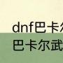 dnf巴卡尔武器龙焰特效怎么弄（dnf巴卡尔武器龙焰特效怎么弄）
