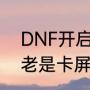 DNF开启游戏卡屏怎么回事（玩dnf老是卡屏玩一会就会卡屏）
