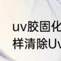 uv胶固化后怎么去除最快又干净（怎样清除Uv胶）