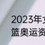 2023年女排奥运会资格赛赛程（女篮奥运资格赛赛程）